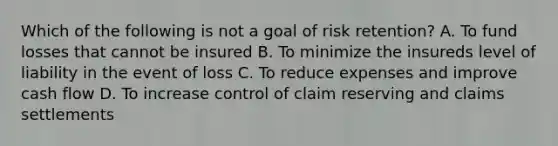 Which of the following is not a goal of risk retention? A. To fund losses that cannot be insured B. To minimize the insureds level of liability in the event of loss C. To reduce expenses and improve cash flow D. To increase control of claim reserving and claims settlements