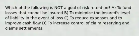 Which of the following is NOT a goal of risk retention? A) To fund losses that cannot be insured B) To minimize the insured's level of liability in the event of loss C) To reduce expenses and to improve cash flow D) To increase control of claim reserving and claims settlements