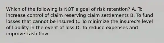 Which of the following is NOT a goal of risk retention? A. To increase control of claim reserving claim settlements B. To fund losses that cannot be insured C. To minimize the insured's level of liability in the event of loss D. To reduce expenses and improve cash flow