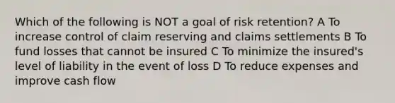 Which of the following is NOT a goal of risk retention? A To increase control of claim reserving and claims settlements B To fund losses that cannot be insured C To minimize the insured's level of liability in the event of loss D To reduce expenses and improve cash flow