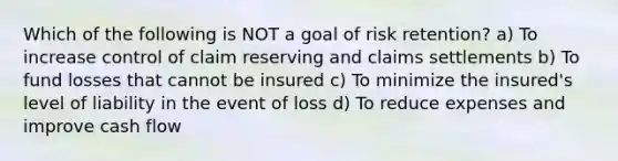 Which of the following is NOT a goal of risk retention? a) To increase control of claim reserving and claims settlements b) To fund losses that cannot be insured c) To minimize the insured's level of liability in the event of loss d) To reduce expenses and improve cash flow