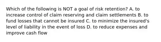 Which of the following is NOT a goal of risk retention? A. to increase control of claim reserving and claim settlements B. to fund losses that cannot be insured C. to minimize the insured's level of liability in the event of loss D. to reduce expenses and improve cash flow