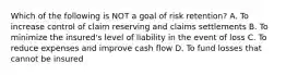 Which of the following is NOT a goal of risk retention? A. To increase control of claim reserving and claims settlements B. To minimize the insured's level of liability in the event of loss C. To reduce expenses and improve cash flow D. To fund losses that cannot be insured