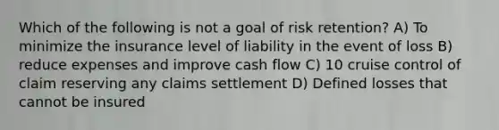 Which of the following is not a goal of risk retention? A) To minimize the insurance level of liability in the event of loss B) reduce expenses and improve cash flow C) 10 cruise control of claim reserving any claims settlement D) Defined losses that cannot be insured