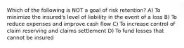 Which of the following is NOT a goal of risk retention? A) To minimize the insured's level of liability in the event of a loss B) To reduce expenses and improve cash flow C) To increase control of claim reserving and claims settlement D) To fund losses that cannot be insured