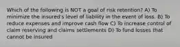 Which of the following is NOT a goal of risk retention? A) To minimize the insured's level of liability in the event of loss. B) To reduce expenses and improve cash flow C) To increase control of claim reserving and claims settlements D) To fund losses that cannot be insured