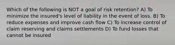 Which of the following is NOT a goal of risk retention? A) To minimize the insured's level of liability in the event of loss. B) To reduce expenses and improve cash flow C) To increase control of claim reserving and claims settlements D) To fund losses that cannot be insured