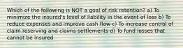 Which of the following is NOT a goal of risk retention? a) To minimize the insured's level of liability in the event of loss b) To reduce expenses and improve cash flow c) To increase control of claim reserving and claims settlements d) To fund losses that cannot be insured