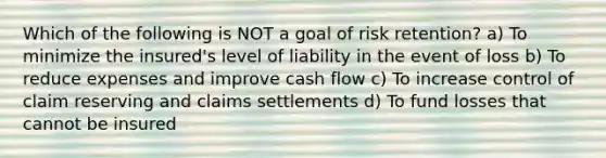 Which of the following is NOT a goal of risk retention? a) To minimize the insured's level of liability in the event of loss b) To reduce expenses and improve cash flow c) To increase control of claim reserving and claims settlements d) To fund losses that cannot be insured