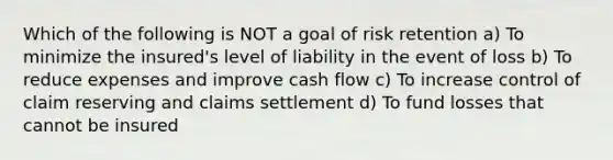 Which of the following is NOT a goal of risk retention a) To minimize the insured's level of liability in the event of loss b) To reduce expenses and improve cash flow c) To increase control of claim reserving and claims settlement d) To fund losses that cannot be insured