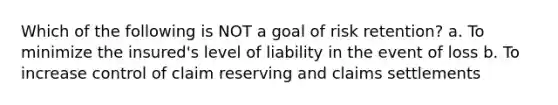 Which of the following is NOT a goal of risk retention? a. To minimize the insured's level of liability in the event of loss b. To increase control of claim reserving and claims settlements