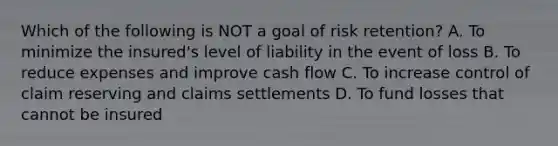 Which of the following is NOT a goal of risk retention? A. To minimize the insured's level of liability in the event of loss B. To reduce expenses and improve cash flow C. To increase control of claim reserving and claims settlements D. To fund losses that cannot be insured