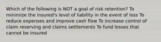 Which of the following is NOT a goal of risk retention? To minimize the insured's level of liability in the event of loss To reduce expenses and improve cash flow To increase control of claim reserving and claims settlements To fund losses that cannot be insured