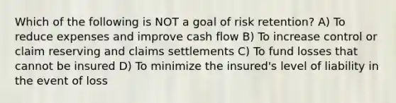 Which of the following is NOT a goal of risk retention? A) To reduce expenses and improve cash flow B) To increase control or claim reserving and claims settlements C) To fund losses that cannot be insured D) To minimize the insured's level of liability in the event of loss