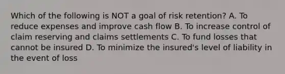 Which of the following is NOT a goal of risk retention? A. To reduce expenses and improve cash flow B. To increase control of claim reserving and claims settlements C. To fund losses that cannot be insured D. To minimize the insured's level of liability in the event of loss