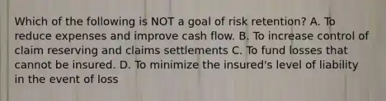 Which of the following is NOT a goal of risk retention? A. To reduce expenses and improve cash flow. B. To increase control of claim reserving and claims settlements C. To fund losses that cannot be insured. D. To minimize the insured's level of liability in the event of loss