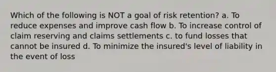 Which of the following is NOT a goal of risk retention? a. To reduce expenses and improve cash flow b. To increase control of claim reserving and claims settlements c. to fund losses that cannot be insured d. To minimize the insured's level of liability in the event of loss