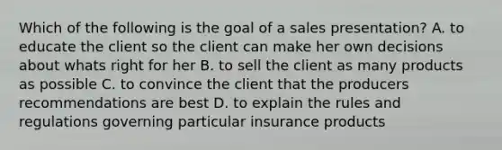 Which of the following is the goal of a sales presentation? A. to educate the client so the client can make her own decisions about whats right for her B. to sell the client as many products as possible C. to convince the client that the producers recommendations are best D. to explain the rules and regulations governing particular insurance products