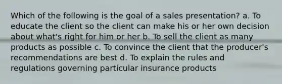 Which of the following is the goal of a sales presentation? a. To educate the client so the client can make his or her own decision about what's right for him or her b. To sell the client as many products as possible c. To convince the client that the producer's recommendations are best d. To explain the rules and regulations governing particular insurance products