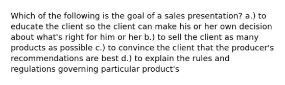 Which of the following is the goal of a sales presentation? a.) to educate the client so the client can make his or her own decision about what's right for him or her b.) to sell the client as many products as possible c.) to convince the client that the producer's recommendations are best d.) to explain the rules and regulations governing particular product's