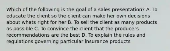 Which of the following is the goal of a sales presentation? A. To educate the client so the client can make her own decisions about whats right for her B. To sell the client as many products as possible C. To convince the client that the producers recommendations are the best D. To explain the rules and regulations governing particular insurance products