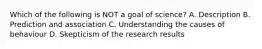 Which of the following is NOT a goal of science? A. Description B. Prediction and association C. Understanding the causes of behaviour D. Skepticism of the research results