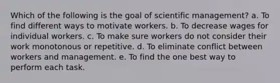 Which of the following is the goal of scientific management? a. To find different ways to motivate workers. b. To decrease wages for individual workers. c. To make sure workers do not consider their work monotonous or repetitive. d. To eliminate conflict between workers and management. e. To find the one best way to perform each task.