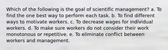 Which of the following is the goal of scientific management? a. To find the one best way to perform each task. b. To find different ways to motivate workers. c. To decrease wages for individual workers. d. To make sure workers do not consider their work monotonous or repetitive. e. To eliminate conflict between workers and management.