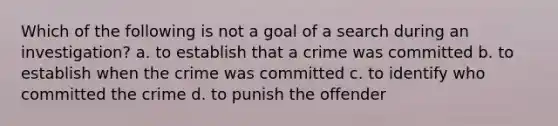 Which of the following is not a goal of a search during an investigation? a. to establish that a crime was committed b. to establish when the crime was committed c. to identify who committed the crime d. to punish the offender