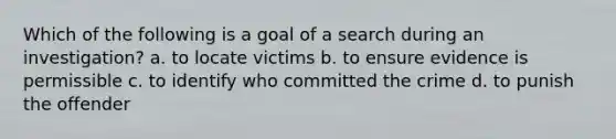 Which of the following is a goal of a search during an investigation? a. to locate victims b. to ensure evidence is permissible c. to identify who committed the crime d. to punish the offender