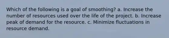 Which of the following is a goal of smoothing? a. Increase the number of resources used over the life of the project. b. Increase peak of demand for the resource. c. Minimize fluctuations in resource demand.