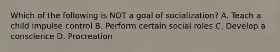 Which of the following is NOT a goal of socialization? A. Teach a child impulse control B. Perform certain social roles C. Develop a conscience D. Procreation