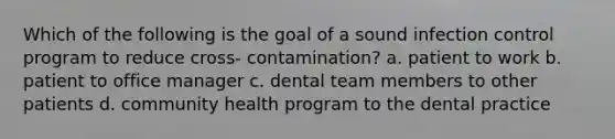 Which of the following is the goal of a sound infection control program to reduce cross- contamination? a. patient to work b. patient to office manager c. dental team members to other patients d. community health program to the dental practice