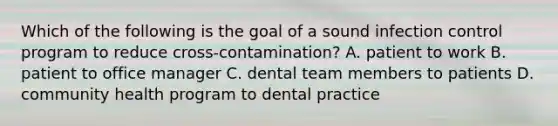 Which of the following is the goal of a sound infection control program to reduce cross-contamination? A. patient to work B. patient to office manager C. dental team members to patients D. community health program to dental practice