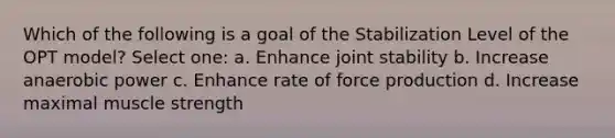 Which of the following is a goal of the Stabilization Level of the OPT model? Select one: a. Enhance joint stability b. Increase anaerobic power c. Enhance rate of force production d. Increase maximal muscle strength