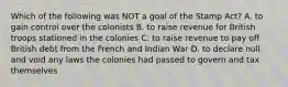 Which of the following was NOT a goal of the Stamp Act? A. to gain control over the colonists B. to raise revenue for British troops stationed in the colonies C. to raise revenue to pay off British debt from the French and Indian War D. to declare null and void any laws the colonies had passed to govern and tax themselves