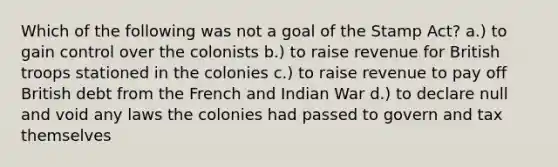 Which of the following was not a goal of the Stamp Act? a.) to gain control over the colonists b.) to raise revenue for British troops stationed in the colonies c.) to raise revenue to pay off British debt from the French and Indian War d.) to declare null and void any laws the colonies had passed to govern and tax themselves