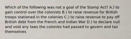 Which of the following was not a goal of the Stamp Act? A.) to gain control over the colonists B.) to raise revenue for British troops stationed in the colonies C.) to raise revenue to pay off British debt from the French and Indian War D.) to declare null and void any laws the colonies had passed to govern and tax themselves