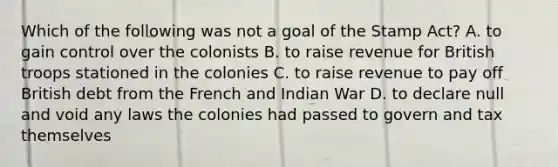 Which of the following was not a goal of the Stamp Act? A. to gain control over the colonists B. to raise revenue for British troops stationed in the colonies C. to raise revenue to pay off British debt from the French and Indian War D. to declare null and void any laws the colonies had passed to govern and tax themselves