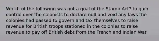 Which of the following was not a goal of the Stamp Act? to gain control over the colonists to declare null and void any laws the colonies had passed to govern and tax themselves to raise revenue for British troops stationed in the colonies to raise revenue to pay off British debt from the French and Indian War