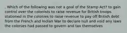 . Which of the following was not a goal of the Stamp Act? to gain control over the colonists to raise revenue for British troops stationed in the colonies to raise revenue to pay off British debt from the French and Indian War to declare null and void any laws the colonies had passed to govern and tax themselves