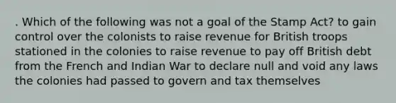 . Which of the following was not a goal of the Stamp Act? to gain control over the colonists to raise revenue for British troops stationed in the colonies to raise revenue to pay off British debt from the French and Indian War to declare null and void any laws the colonies had passed to govern and tax themselves