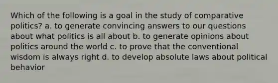 Which of the following is a goal in the study of comparative politics? a. to generate convincing answers to our questions about what politics is all about b. to generate opinions about politics around the world c. to prove that the conventional wisdom is always right d. to develop absolute laws about political behavior