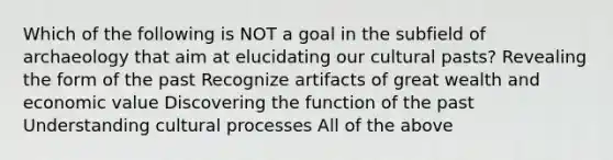 Which of the following is NOT a goal in the subfield of archaeology that aim at elucidating our cultural pasts? Revealing the form of the past Recognize artifacts of great wealth and economic value Discovering the function of the past Understanding cultural processes All of the above