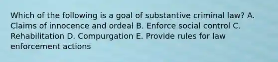 Which of the following is a goal of substantive criminal law? A. Claims of innocence and ordeal B. Enforce social control C. Rehabilitation D. Compurgation E. Provide rules for law enforcement actions