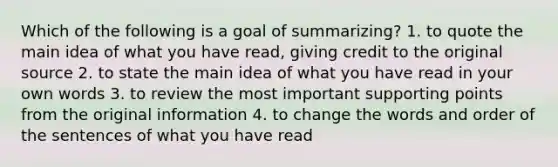 Which of the following is a goal of summarizing? 1. to quote the main idea of what you have read, giving credit to the original source 2. to state the main idea of what you have read in your own words 3. to review the most important supporting points from the original information 4. to change the words and order of the sentences of what you have read