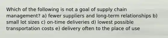 Which of the following is not a goal of supply chain management? a) fewer suppliers and long-term relationships b) small lot sizes c) on-time deliveries d) lowest possible transportation costs e) delivery often to the place of use