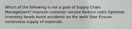 Which of the following is not a goal of Supply Chain Management? Improve customer service Reduce costs Optimize inventory levels Avoid accidents on the work floor Ensure continuous supply of materials