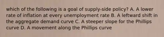 which of the following is a goal of supply-side policy? A. A lower rate of inflation at every unemployment rate B. A leftward shift in the aggregate demand curve C. A steeper slope for the Phillips curve D. A movement along the Phillips curve