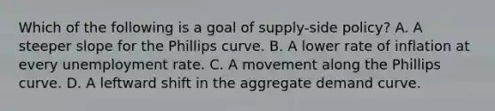 Which of the following is a goal of supply-side policy? A. A steeper slope for the Phillips curve. B. A lower rate of inflation at every unemployment rate. C. A movement along the Phillips curve. D. A leftward shift in the aggregate demand curve.